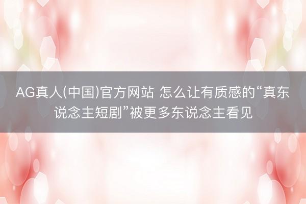 AG真人(中国)官方网站 怎么让有质感的“真东说念主短剧”被更多东说念主看见