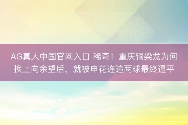 AG真人中国官网入口 稀奇！重庆铜梁龙为何换上向余望后，就被申花连追两球最终逼平