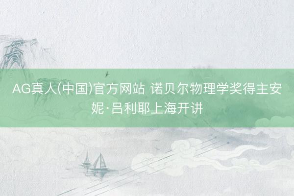AG真人(中国)官方网站 诺贝尔物理学奖得主安妮·吕利耶上海开讲