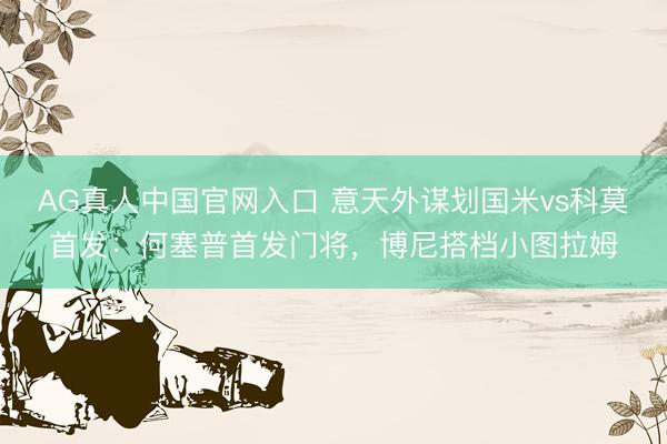 AG真人中国官网入口 意天外谋划国米vs科莫首发：何塞普首发门将，博尼搭档小图拉姆