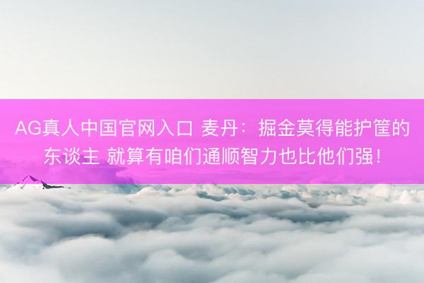 AG真人中国官网入口 麦丹：掘金莫得能护筐的东谈主 就算有咱们通顺智力也比他们强！