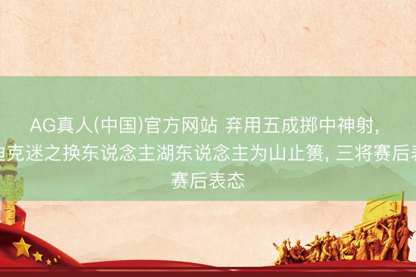 AG真人(中国)官方网站 弃用五成掷中神射， 雷迪克迷之换东说念主湖东说念主为山止篑， 三将赛后表态