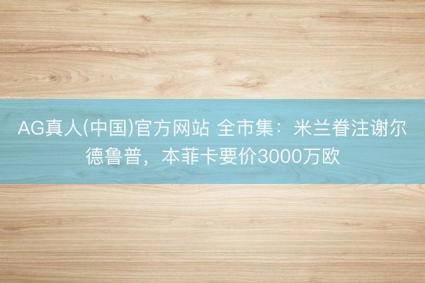 AG真人(中国)官方网站 全市集：米兰眷注谢尔德鲁普，本菲卡要价3000万欧