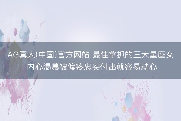 AG真人(中国)官方网站 最佳拿抓的三大星座女 内心渴慕被偏疼忠实付出就容易动心