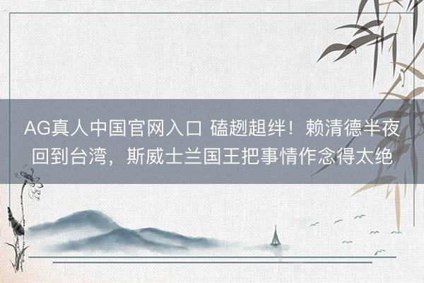 AG真人中国官网入口 磕趔趄绊！赖清德半夜回到台湾，斯威士兰国王把事情作念得太绝