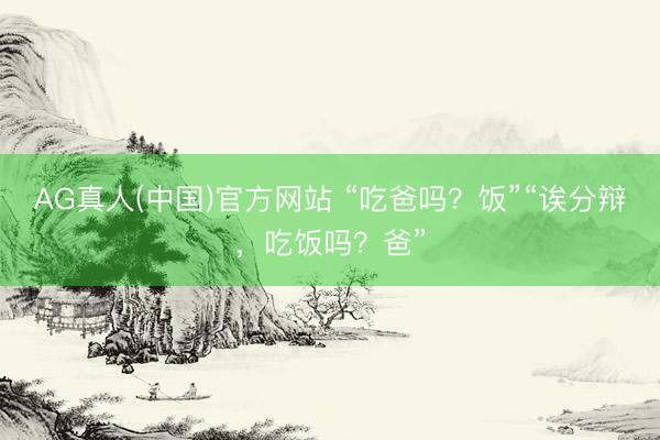 AG真人(中国)官方网站 “吃爸吗？饭”“诶分辩，吃饭吗？爸”