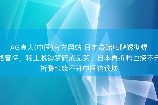 AG真人(中国)官方网站 日本豪赌底牌透彻焊死，越南降格管待，稀土脱钩梦碎成见笑，日本再折腾也绕不开中国这谈坎