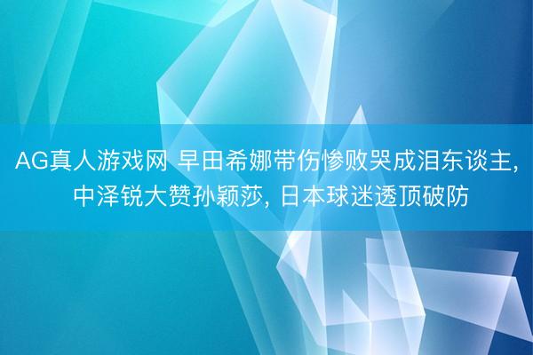 AG真人游戏网 早田希娜带伤惨败哭成泪东谈主， 中泽锐大赞孙颖莎， 日本球迷透顶破防