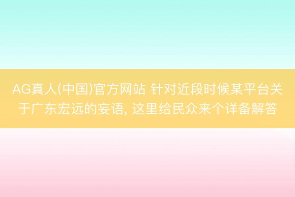 AG真人(中国)官方网站 针对近段时候某平台关于广东宏远的妄语， 这里给民众来个详备解答