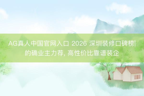 AG真人中国官网入口 2026 深圳装修口碑榜|的确业主力荐， 高性价比靠谱装企