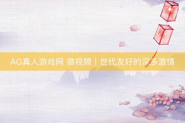AG真人游戏网 微视频｜世代友好的深多激情