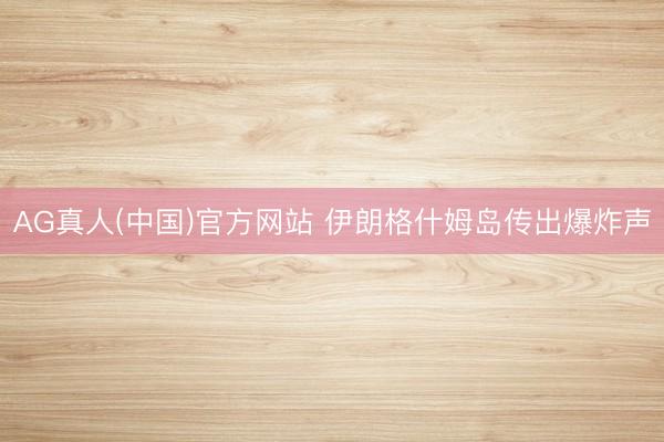 AG真人(中国)官方网站 伊朗格什姆岛传出爆炸声