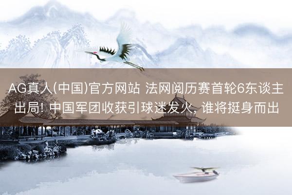 AG真人(中国)官方网站 法网阅历赛首轮6东谈主出局! 中国军团收获引球迷发火， 谁将挺身而出