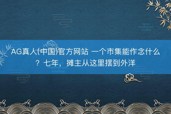 AG真人(中国)官方网站 一个市集能作念什么？七年，摊主从这里摆到外洋