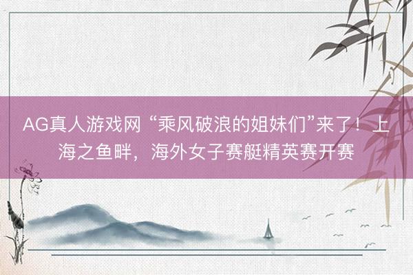 AG真人游戏网 “乘风破浪的姐妹们”来了！上海之鱼畔，海外女子赛艇精英赛开赛
