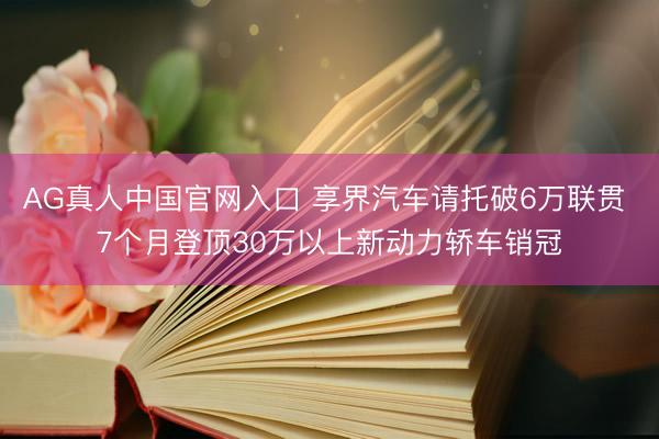 AG真人中国官网入口 享界汽车请托破6万联贯 7个月登顶30万以上新动力轿车销冠