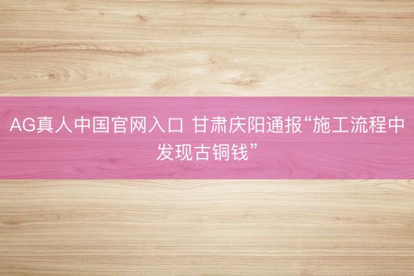 AG真人中国官网入口 甘肃庆阳通报“施工流程中发现古铜钱”