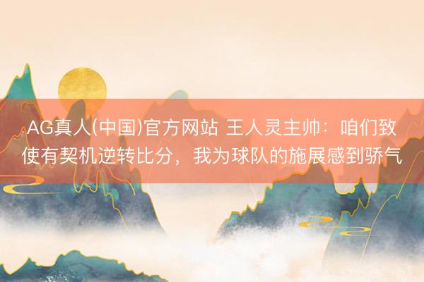 AG真人(中国)官方网站 王人灵主帅：咱们致使有契机逆转比分，我为球队的施展感到骄气