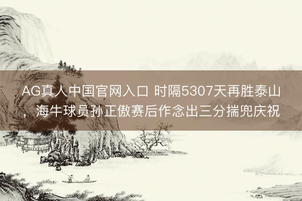 AG真人中国官网入口 时隔5307天再胜泰山，海牛球员孙正傲赛后作念出三分揣兜庆祝