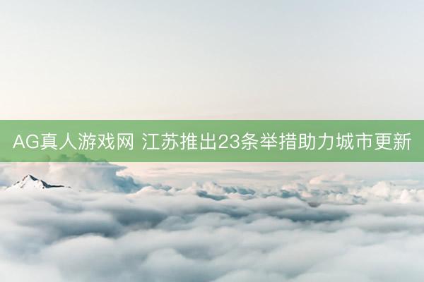 AG真人游戏网 江苏推出23条举措助力城市更新