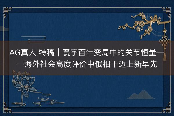 AG真人 特稿｜寰宇百年变局中的关节恒量——海外社会高度评价中俄相干迈上新早先
