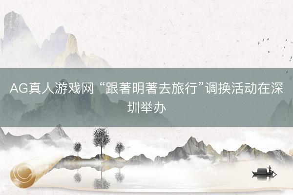 AG真人游戏网 “跟著明著去旅行”调换活动在深圳举办