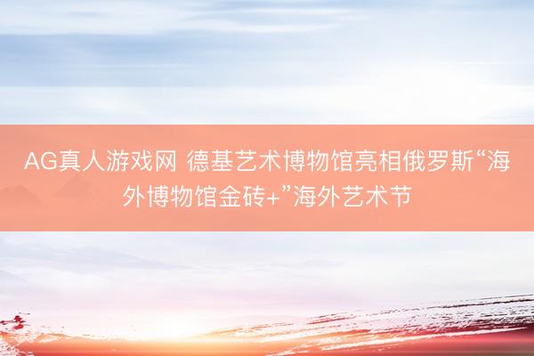 AG真人游戏网 德基艺术博物馆亮相俄罗斯“海外博物馆金砖+”海外艺术节