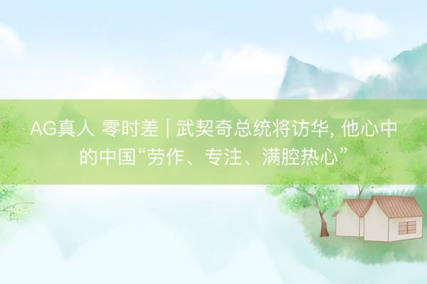 AG真人 零时差 | 武契奇总统将访华， 他心中的中国“劳作、专注、满腔热心”
