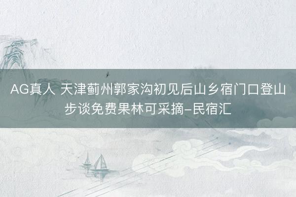 AG真人 天津蓟州郭家沟初见后山乡宿门口登山步谈免费果林可采摘-民宿汇