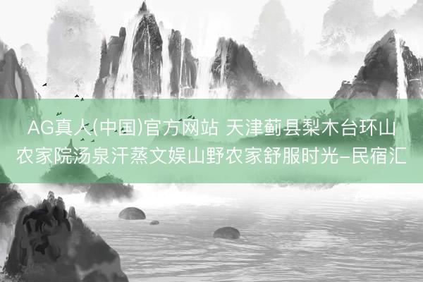 AG真人(中国)官方网站 天津蓟县梨木台环山农家院汤泉汗蒸文娱山野农家舒服时光-民宿汇