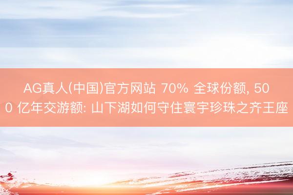 AG真人(中国)官方网站 70% 全球份额， 500 亿年交游额: 山下湖如何守住寰宇珍珠之齐王座