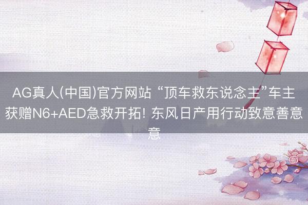 AG真人(中国)官方网站 “顶车救东说念主”车主获赠N6+AED急救开拓! 东风日产用行动致意善意