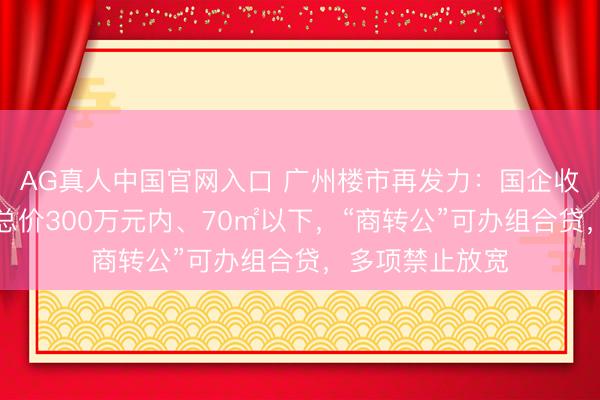 AG真人中国官网入口 广州楼市再发力：国企收购二手住宅限总价300万元内、70㎡以下，“商转公”可办组合贷，多项禁止放宽