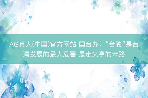 AG真人(中国)官方网站 国台办：“台独”是台湾发展的最大危害 是走欠亨的末路