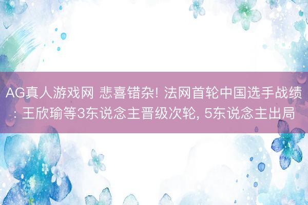 AG真人游戏网 悲喜错杂! 法网首轮中国选手战绩: 王欣瑜等3东说念主晋级次轮， 5东说念主出局