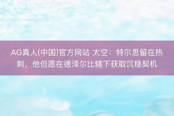 AG真人(中国)官方网站 太空：特尔思留在热刺，他但愿在德泽尔比辖下获取沉稳契机