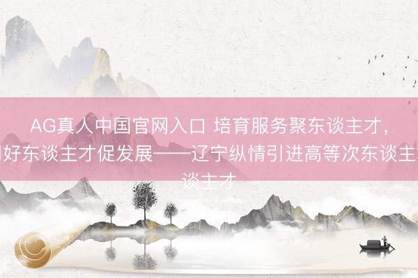 AG真人中国官网入口 培育服务聚东谈主才，用好东谈主才促发展——辽宁纵情引进高等次东谈主才