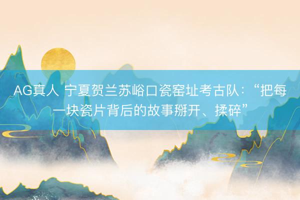 AG真人 宁夏贺兰苏峪口瓷窑址考古队：“把每一块瓷片背后的故事掰开、揉碎”