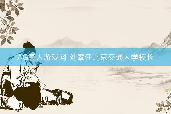 AG真人游戏网 刘攀任北京交通大学校长