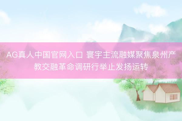 AG真人中国官网入口 寰宇主流融媒聚焦泉州产教交融革命调研行举止发扬运转