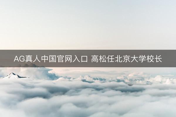 AG真人中国官网入口 高松任北京大学校长