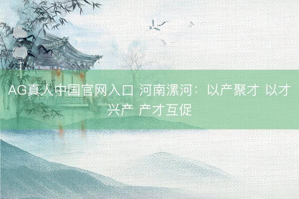 AG真人中国官网入口 河南漯河:以产聚才 以才兴产 产才互促