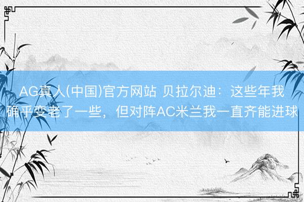 AG真人(中国)官方网站 贝拉尔迪：这些年我确乎变老了一些，但对阵AC米兰我一直齐能进球