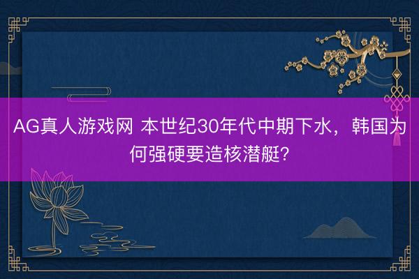 AG真人游戏网 本世纪30年代中期下水，韩国为何强硬要造核潜艇？