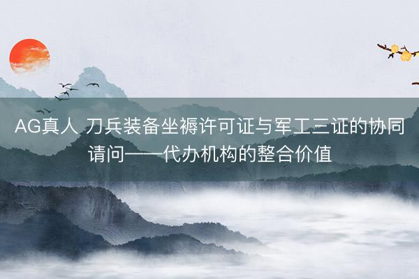 AG真人 刀兵装备坐褥许可证与军工三证的协同请问——代办机构的整合价值