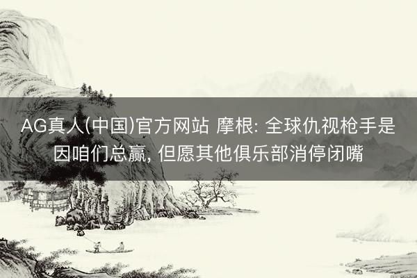 AG真人(中国)官方网站 摩根: 全球仇视枪手是因咱们总赢， 但愿其他俱乐部消停闭嘴