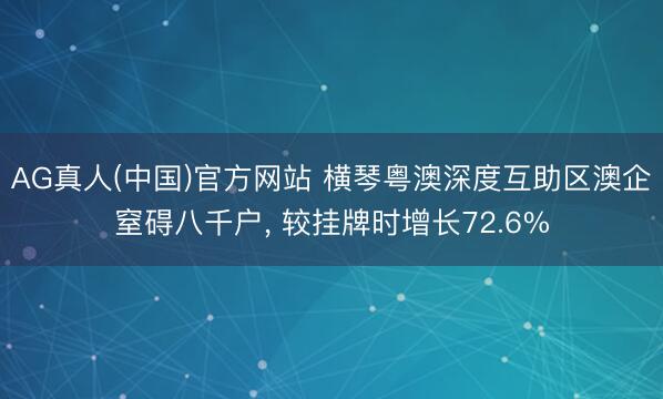 AG真人(中国)官方网站 横琴粤澳深度互助区澳企窒碍八千户， 较挂牌时增长72.6%