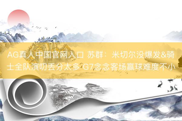 AG真人中国官网入口 苏群:米切尔没爆发&骑士全队演叨丢分太多 G7念念客场赢球难度不小