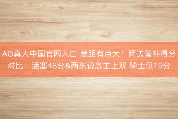AG真人中国官网入口 差距有点大！两边替补得分对比：活塞48分&两东说念主上双 骑士仅19分