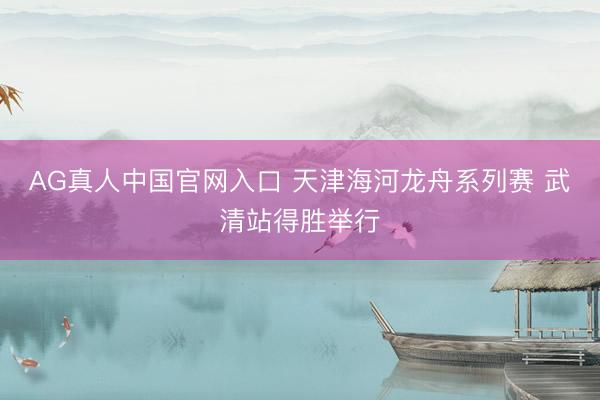AG真人中国官网入口 天津海河龙舟系列赛 武清站得胜举行